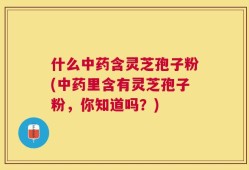什么中药含灵芝孢子粉(中药里含有灵芝孢子粉，你知道吗？)