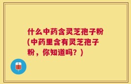 什么中药含灵芝孢子粉(中药里含有灵芝孢子粉，你知道吗？)