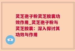 灵芝孢子粉灵芝胶囊功效作用_灵芝孢子粉与灵芝胶囊：深入探讨其功效与作用