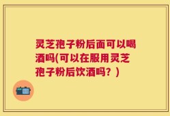 灵芝孢子粉后面可以喝酒吗(可以在服用灵芝孢子粉后饮酒吗？)