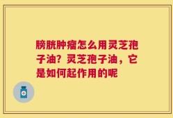 膀胱肿瘤怎么用灵芝孢子油？灵芝孢子油，它是如何起作用的呢