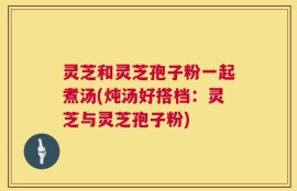 灵芝和灵芝孢子粉一起煮汤(炖汤好搭档：灵芝与灵芝孢子粉)