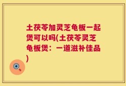土茯苓加灵芝龟板一起煲可以吗(土茯苓灵芝龟板煲：一道滋补佳品)