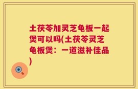 土茯苓加灵芝龟板一起煲可以吗(土茯苓灵芝龟板煲：一道滋补佳品)