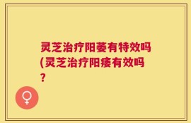 灵芝治疗阳萎有特效吗(灵芝治疗阳痿有效吗？