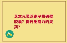 芝本元灵芝孢子粉破壁胶囊？提升免疫力的灵药？