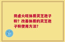 阴虚火旺体质灵芝孢子粉？改善体质的灵芝孢子粉使用方法？