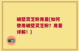 破壁灵芝粉用量(如何使用破壁灵芝粉？用量详解！)