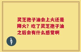 灵芝孢子油会上火还是降火？吃了灵芝孢子油之后会有什么感觉啊