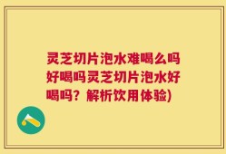 灵芝切片泡水难喝么吗好喝吗灵芝切片泡水好喝吗？解析饮用体验)