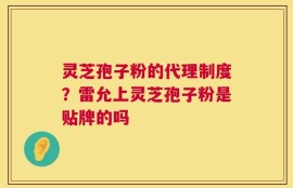 灵芝孢子粉的代理制度？雷允上灵芝孢子粉是贴牌的吗