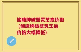 储康牌破壁灵芝孢价格 (储康牌破壁灵芝孢价格大幅降低)