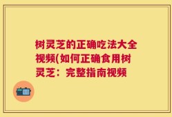 树灵芝的正确吃法大全视频(如何正确食用树灵芝：完整指南视频