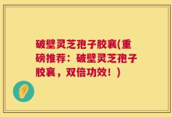 破壁灵芝孢子胶襄(重磅推荐：破壁灵芝孢子胶襄，双倍功效！)