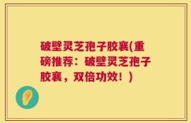 破壁灵芝孢子胶襄(重磅推荐：破壁灵芝孢子胶襄，双倍功效！)