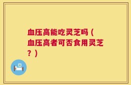 血压高能吃灵芝吗 (血压高者可否食用灵芝？)