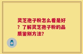 灵芝孢子粉怎么看是好？了解灵芝孢子粉的品质鉴别方法？