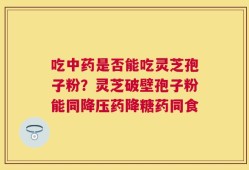 吃中药是否能吃灵芝孢子粉？灵芝破壁孢子粉能同降压药降糖药同食