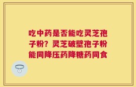 吃中药是否能吃灵芝孢子粉？灵芝破壁孢子粉能同降压药降糖药同食
