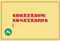 石斛和灵芝煲汤好吗(石斛与灵芝煲汤的好处)