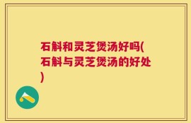 石斛和灵芝煲汤好吗(石斛与灵芝煲汤的好处)