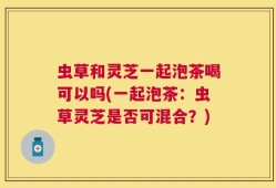 虫草和灵芝一起泡茶喝可以吗(一起泡茶：虫草灵芝是否可混合？)