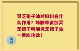 灵芝孢子油对妇科有什么作用？蜂胶蜂蜜加灵芝孢子粉加灵芝孢子油一起吃功效？