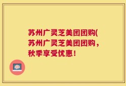 苏州广灵芝美团团购(苏州广灵芝美团团购，秋季享受优惠！