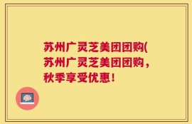 苏州广灵芝美团团购(苏州广灵芝美团团购，秋季享受优惠！