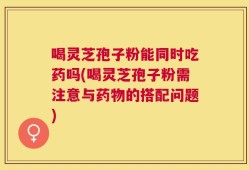 喝灵芝孢子粉能同时吃药吗(喝灵芝孢子粉需注意与药物的搭配问题)