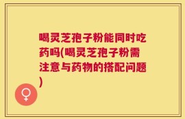 喝灵芝孢子粉能同时吃药吗(喝灵芝孢子粉需注意与药物的搭配问题)