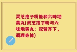 灵芝孢子粉能和六味地黄丸(灵芝孢子粉与六味地黄丸：双管齐下，调理身体)