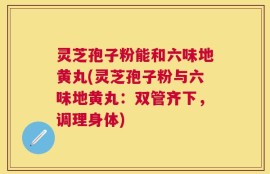 灵芝孢子粉能和六味地黄丸(灵芝孢子粉与六味地黄丸：双管齐下，调理身体)