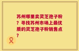 苏州哪里卖灵芝孢子粉？寻找苏州市场上最优质的灵芝孢子粉销售点？