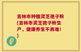 吉林市种植灵芝孢子粉(吉林市灵芝孢子粉生产，健康养生不再难！)