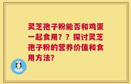 灵芝孢子粉能否和鸡蛋一起食用？？探讨灵芝孢子粉的营养价值和食用方法？