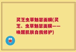 灵芝虫草魅瑟面膜(灵芝、虫草魅瑟面膜——唤醒肌肤自我修护)