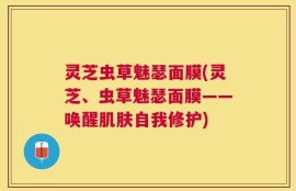 灵芝虫草魅瑟面膜(灵芝、虫草魅瑟面膜——唤醒肌肤自我修护)