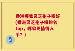 香港哪家灵芝孢子粉好(香港灵芝孢子粉排名top，哪家更值得入手？)