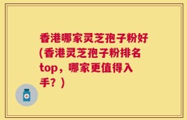 香港哪家灵芝孢子粉好(香港灵芝孢子粉排名top，哪家更值得入手？)