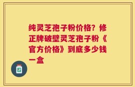纯灵芝孢子粉价格？修正牌破壁灵芝孢子粉《官方价格》到底多少钱一盒