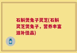 石斛煲兔子灵芝(石斛灵芝煲兔子，营养丰富滋补佳品)