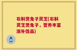 石斛煲兔子灵芝(石斛灵芝煲兔子，营养丰富滋补佳品)