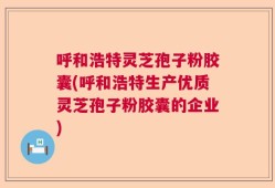呼和浩特灵芝孢子粉胶囊(呼和浩特生产优质灵芝孢子粉胶囊的企业)