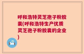 呼和浩特灵芝孢子粉胶囊(呼和浩特生产优质灵芝孢子粉胶囊的企业)