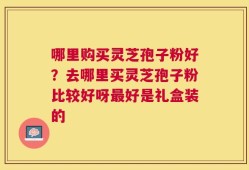 哪里购买灵芝孢子粉好？去哪里买灵芝孢子粉比较好呀最好是礼盒装的