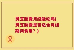 灵芝胶囊月经能吃吗(灵芝胶囊是否适合月经期间食用？)