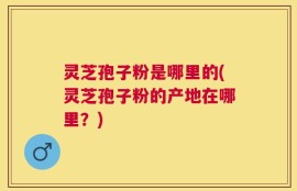 灵芝孢子粉是哪里的(灵芝孢子粉的产地在哪里？)