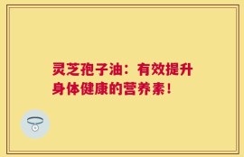灵芝孢子油：有效提升身体健康的营养素！