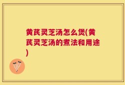 黄芪灵芝汤怎么煲(黄芪灵芝汤的煮法和用途)